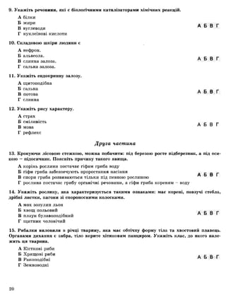 9. Укажіть речовини, які є біологічними каталізаторами хімічних реакцій.
А білки
Б жири
В вуглеводи
Г нуклеїнові кислоти
10. Складовою шкіри людини є
А нефрон.
Б альвеола.
В слинна залоза.
Г сальна залоза.
11. Укажіть ендокринну залозу.
А щитоподібна
Б сальна
В потова
Г слинна
12. Укажіть рису характеру.
А страх
Б сміливість
В мова
Г рефлекс
А Б В Г
А Б В Г
А Б В Г
А Б В Г
Друга частина
13. Крокуючи лісовою стежкою, можна побачити: під березою росте підберезник, а під оси­
кою —підосичник. Поясніть причину такого явища.
А корінь рослини постачає гіфам гриба воду
Б гіфи гриба забезпечують проростання насіння А Б В Г
В спори гриба розвиваються тільки під певною рослиною
Г рослина постачає грибу органічні речовини, а гіфи гриба кореням - воду
14. Укажіть рослину, яка характеризується такими ознаками: має корені, повзучі стебла,
дрібні листки, пагони зі спороносними колосками.
А мох зозулин льон
Б хвощ польовий А Б В Г
В плаун булавоподібний
Г щитник чоловічий
15. Рибалки виловили в річці тварину, яка має обтічну форму тіла та хвостовий плавець.
Органами дихання є зябра, тіло вкрите хітиновим панциром. Укажіть клас, до якого нале­
жить ця тварина.
А Кісткові риби
Б Хрящові риби _ _ _
В Ракоподібні
Г Земноводні
20
 