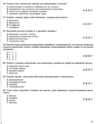 16. Укажіть рису організації, спільну для земноводних і плазунів.
А розмноження та розвиток відбуваються на суходолі
Б температура тіла залежить від температури середовища
В шкіра суха і вкрита роговими лусками
Г кровообіг забезпечує двокамерне серце
17. Укажіть елемент крові, який забезпечує гуморальний імунітет.
А еритроцит
Б фібриноген
В Т-лімфоцит
Г інтерферон
18. Наслідком нестачі вітаміну А в організмі людини є
А виведення кальцію з кісток.
Б порушення скорочення м’язів.
В розвиток ботулізму.
Г порушення зору.
А Б В Г
А Б В Г
А Б В Г
19. Збалансоване раціональне харчування передбачає споживання їжі, яка містить необхідну
кількість органічних сполук. Укажіть правильне співвідношення білків, жирів та вуглеводів
відповідно.
А 1 : 1 : 1
Б 1 : 1 : 4 д _ _
В 1 : 2 : 4 А Б В Г
Г 4 : 2 : 1
20. Укажіть складову аналізатора, яка перетворює певний вид енергії на нервовий імпульс.
А нервовий центр кори
Б чутливий нейрон
В руховий нейрон
Г рецептор
21. Укажіть процес, центр регуляції якого розташований у гіпоталамусі.
А запаморочення
Б координації рухів
В дихання
Г слиновиділення
А Б В Г
А Б В Г
22. Учень читає підручник. Укажіть тип пам’яті, який забезпечує запам’ятовування прочи­
таного.
А образна
Б емоційна . _ _ _
В рухова А Б В Г
Г змістова
21
 