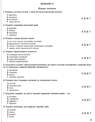 ВАРІАНТ 5
Перша частина
Укажіть частину квітки, у якій міститься насінний зачаток.
А маточка
Б тичинка
В пелюстка
Г чашолисток
Укажіть отруйний шапковий гриб.
А боровик
Б мукор
В мухомор
Г пеніцил
А Б В Г
А Б В Г
А Б В Г
А Б В Г
3. Укажіть ознаку будови птахів.
А усе тіло вкрито роговими лусками
Б формуються молочні залози
В крила утворені виростами хітинового покриву
Г мають легкі порожнисті кістки
4. Укажіть представника молюсків.
А планарія молочно-біла
Б ставковик великий
В гідра прісноводна
Г тритон карпатський
5. Сукупність клітин і міжклітинної речовини, що мають спільне походження, однакову будо­
ву та виконують однакові функції, називається
А організм.
Б тканина. . _ _ _
А Б В Г
В орган.
Г система органів.
6. Укажіть тип з’єднання стегнової та гомілкових кісток.
А суглоб
Б напіврухоме . _ _ _
A d d !
В шов
Г зрощення
7. Спадкова хвороба, за якої в людини порушене зсідання крові, — це
А гастрит.
Б гемофілія. д _ _ _
В інфаркт.
Г бронхіт.
8. Укажіть речовину, яка вкриває коронку зуба.
А дентин
Б емаль . _ _ _
„ А Б В Г
В цемент
Г білок
23
і
 