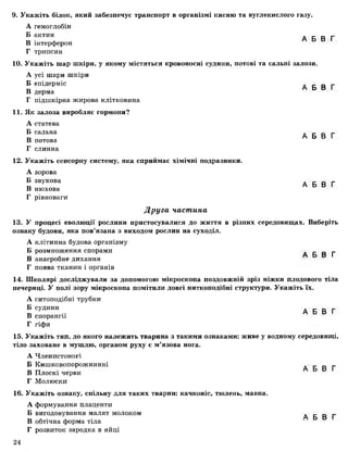 9. Укажіть білок, який забезпечує транспорт в організмі кисню та вуглекислого газу.
А гемоглобін
Б актин А Б В Г
В інтерферон
Г трипсин
10. Укажіть шар шкіри, у якому містяться кровоносні судини, потові та сальні залози.
А усі шари шкіри
Б епідерміс А Б В Г
В дерма
Г підшкірна жирова клітковина
11. Як залоза виробляє гормони?
А статева
Б сальна
„ А Б В Г
В потова
Г слинна
12. Укажіть сенсорну систему, яка сприймає хімічні подразники.
А зорова
Б звукова А Б В Г
В нюхова
Г рівноваги
Друга частина
13. У процесі еволюції рослини пристосувалися до життя в різних середовищах. Виберіть
ознаку будови, яка пов’язана з виходом рослин на суходіл.
А клітинна будова організму
Б розмноження спорами А Б В Г
В анаеробне дихання
Г поява тканин і органів
14. Школярі досліджували за допомогою мікроскопа поздовжній зріз ніжки плодового тіла
печериці. У полі зору мікроскопа помітили довгі ниткоподібні структури. Укажіть їх.
А ситоподібні трубки
® с у д и н и ... А Б в гВ спорангії
Г гіфи
15. Укажіть тип, до якого належить тварина з такими ознаками: живе у водному середовищі,
тіло заховане в мушлю, органом руху є м’язова нога.
А Членистоногі
Б Кишковопорожнинні . _ _ г
В Плоскі черви
Г Молюски
16. Укажіть ознаку, спільну для таких тварин: качконіс, тюлень, мавпа.
А формування плаценти
Б вигодовування малят молоком А Б В Г
В обтічна форма тіла
Г розвиток зародка в яйці
24
 