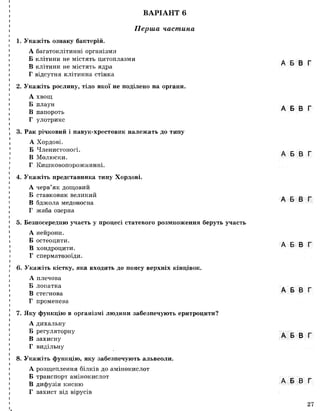ВАРІАНТ 6
Перша частина
1. Укажіть ознаку бактерій.
А багатоклітинні організми
Б клітини не містять цитоплазми
В клітини не містять ядра
Г відсутня клітинна стінка
2. Укажіть рослину, тіло якої не поділено на органи.
А хвощ
Б плаун
В папороть
Г улотрикс
3. Рак річковий і павук-хрестовик належать до типу
А Хордові.
Б Членистоногі.
В Молюски.
Г Кишковопорожнинні.
4. Укажіть представника типу Хордові.
А черв’як дощовий
Б ставковик великий
В бджола медоносна
Г жаба озерна
5. Безпосередню участь у процесі статевого розмноження беруть участь
А нейрони.
Б остеоцити.
В хондроцити.
Г сперматозоїди.
6. Укажіть кістку, яка входить до поясу верхніх кінцівок.
А плечова
Б лопатка
В стегнова
Г променева
7. Яку функцію в організмі людини забезпечують еритроцити?
А дихальну
Б регуляторну
В захисну
Г видільну
8. Укажіть функцію, яку забезпечують альвеоли.
А розщеплення білків до амінокислот
Б транспорт амінокислот
В дифузія кисню
Г захист від вірусів
І
А Б В Г
А Б В Г
А Б В Г
А Б В Г
А Б В Г
А Б В Г
А Б В Г
А Б В Г
27
 