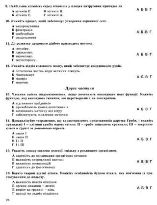 ■
9. Найбільша кількість серед вітамінів у плодах цитрусових припадає на
А вітамін Е. В вітамін В.
Б вітамін С. Г вітамін А.
10. Укажіть процес, який забезпечує утворення первинної сечі.
А випаровування
Б фільтрація
В реабсорбція
Г розщеплення
11. До розвитку цукрового діабету призводить нестача
А інсуліну.
Б глюкагону.
В тироксину.
Г тестостерону.
12. Укажіть відділ головного мозку, який забезпечує координацію рухів.
А потилична частка кори великих півкуль
Б гіпоталамус
В гіпофіз
Г мозочок
А Б В Г
А Б В Г
А Б В Г
А Б В Г
Друга частина
13. Частини квітки видозмінюються, якщо починають виконувати нові функції. Укажіть
функцію, яку виконують тичинки, що перетворилися на нектарники.
А відганяють шкідників
Б приваблюють комах-запилювачів А Б В Г
В захищають маточку від вітру
Г забезпечують живлення маточки
14. Проаналізуйте твердження, що характеризують представників царства Гриби, і вкажіть
правильні: І — клітини грибів мають стінки; II —гриби запасають крохмаль; III —закріплю­
ються в ґрунті за допомогою коренів.
А лише І
Б лише II
В І і II
Г І і III
15. Укажіть ознаку евглени зеленої, спільну з рослинним організмом.
А здатність до поглинання органічних речовин
Б наявність скоротливої вакуолі
В наявність псевдоподій
Г здатність до фотосинтезу
А Б В Г
А Б В Г
16. Багато тварин здатні літати. Укажіть особливість будови птахів, яка пов’язана із при­
стосуванням до польоту.
А наявність поясів кінцівок
Б органи дихання - легені А Б В Г
В виріст на грудині - кіль
Г пальці на задніх кінцівках
28
 