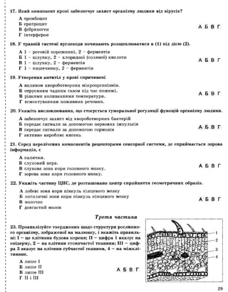 17. Який компонент крові забезпечує захист організму людини від вірусів?
А тромбоцит
Б еритроцит
В фібриноген
Г інтерферон
18. У травній системі вуглеводи починають розщеплюватися в (1) під дією (2).
А 1 - ротовій порожнині, 2 - ферментів
Б 1 - шлунку, 2 - хлоридної (соляної) кислоти
В 1 - шлунку, 2 - ферментів
Г 1 - кишечнику, 2 - ферментів
19. Утворення антитіл у крові спричинені
А впливом хвороботворних мікроорганізмів.
Б отруєнням чадним газом під час пожежі.
В різкими коливаннями температури.
Г всмоктуванням поживних речовин.
А Б В Г
А Б В Г
А Б В Г
20. Укажіть висловлювання, що стосується гуморальної регуляції функцій організму людини.
А забезпечує захист від хвороботворних бактерій
Б передає сигнали за допомогою нервових імпульсів
В передає сигнали за допомогою гормонів
Г активно виробляє кисень
А Б В Г
21. Серед перелічених компонентів рецепторами сенсорної системи, де сприймається зорова
інформація, є
А палички.
Б слуховий нерв.
В слухова зона кори головного мозку.
Г зорова зона кори головного мозку.
А Б В Г
22. Укажіть частину ЦНС, де розташовано центр сприйняття геометричних образів.
А лобові зони кори півкуль кінцевого мозку
Б потиличні зони кори півкуль кінцевого мозку
В мозочок
Г довгастий мозок
Третя частина
23. Проаналізуйте твердження щодо структури рослинно­
го організму, зображеної на малюнку, і вкажіть правиль­
ні: І —це клітинна будова кореня; II —цифра 1 вказує на
епідерму, 2 —на клітини стовпчастої тканини; III — циф­
ра 3 вказує на клітини губчастої тканини, 4 —на міжклі­
тинник.
А Б В Г
А лише І
Б лише II
В лише III
Г II і III
А Б В Г
29
 