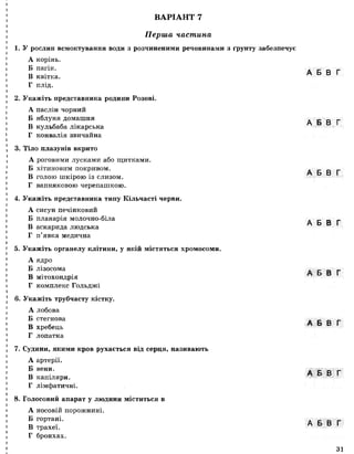 ВАРІАНТ 7
Перша частина
1. У рослин всмоктування води з розчиненими речовинами з ґрунту забезпечує
А корінь.
Б пагін.
В квітка.
Г плід.
2. Укажіть представника родини Розові.
А паслін чорний
Б яблуня домашня
В кульбаба лікарська
Г конвалія звичайна
3. Тіло плазунів вкрито
А роговими лусками або щитками.
Б хітиновим покривом.
В голою шкірою із слизом.
Г вапняковою черепашкою.
4. Укажіть представника типу Кільчасті черви.
А сисун печінковий
Б планарія молочно-біла
В аскарида людська
Г п’явка медична
5. Укажіть органелу клітини, у якій містяться хромосоми.
А ядро
Б лізосома
В мітохондрія
Г комплекс Гольджі
6. Укажіть трубчасту кістку.
А лобова
Б стегнова
В хребець
Г лопатка
7. Судини, якими кров рухається від серця, називають
А артерії.
Б вени.
В капіляри.
Г лімфатичні.
8. Голосовий апарат у людини міститься в
А носовій порожнині.
Б гортані.
В трахеї.
Г бронхах.
А Б В Г
А Б В Г
А Б В Г
А Б В Г
А Б В Г
А Б В Г
А Б В Г
А Б В Г
31
 