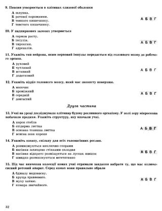 9. Пепсин утворюється в клітинах слизової оболонки
А шлунка.
Б ротової порожнини. А Б В Г
В тонкого кишечнику.
Г товстого кишечнику.
10. У надниркових залозах утворюється
А гормон росту.
Б інсулін. А Б В Г
В тироксин.
Г адреналін.
11. Укажіть тип нейрона, яким нервовий імпульс передається від головного мозку до робочо­
го органа.
А руховий
Б чутливий А Б В Г
В вставнии
Г додатковий
12. Укажіть відділ головного мозку, який має звивисту поверхню.
А мозочок
Б проміжний
В середній
Г довгастий
А Б В Г
Друга частина
13. Учні на уроці досліджували клітинну будову рослинного організму. У полі зору мікроскопа
побачили продихи. Укажіть структуру, яку вивчали учні.
А корок стебла
Б епідерма листка А Б В Г
В основна тканина листка
Г всисна зона кореня
14. Укажіть ознаку, спільну для всіх голонасінних рослин.
А розмножуються виключно спорами
Б насіння захищено стінкамиоплодня А Б В Г
В насіння відкрито розміщуєтьсяна лусках шишок
Г швидко розмножуються вегетативно
15. Під час вивчення колекції комах учні отримали завдання вибрати ту, що має колючо-
сисний ротовий апарат. Серед комах вони правильно обрали
А бджолу медоносну.
Б хруща травневого. А Б В Г
В муху хатню.
Г комара звичайного.
1
32
 