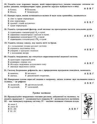 16. Укажіть клас хордових тварин, який характеризується такими ознаками: легеневе по­
двійне дихання, чотирикамерне серце, розвиток зародка відбувається в яйці.
17. Камери серця, якими починаються велике й мале кола кровообігу, називаються
А ліве та праве передсердя.
Б ліве передсердя. А Б В Г
В правий і лівий шлуночки.
Г праве передсердя.
18. Укажіть гуморальний фактор, який впливає на прискорення частоти дихальних рухів.
А підвищення концентрації 0 2 в крові
Б зниження концентрації глюкози в крові А Б В Г
В зниження концентрації С02 в крові
Г підвищення концентрації С02 в крові
19. Укажіть спільну ознаку, яку мають нігті та брови.
А є складовими опорно-рухової системи
Б сприяють виділенню поту А Б В Г
В утворені з хрящової тканини
Г є похідними шкіри
20. Укажіть твердження, що стосується парасимпатичної нервової системи.
А прискорює серцевий ритм
Б розширює зіницю ока А Б В Г
В збільшує виділення шлункового соку
Г зменшує виділення слини
21. Систему безумовних рефлексів, що є природженою програмою поведінки, називають
А навичка. В інстинкт. А Б В Г
Б звичка. Г динамічний стереотип.
22. Повертання голови спраглої людини в напрямку, звідки долинає звук наливання води в
склянку, - це рефлекс . _ „ _
А Б В Г
А захисний. В орієнтувальний.
Б харчовий. Г хапальний.
А Ссавці.
Б Птахи.
В Плазуни.
Г Земноводні.
А Б В Г
Третя частина
23. Проаналізуйте твердження стосовно рослини, зображеної на малюнку, та
вкажіть правильні: І —розмножується спорами; II —розмножується насінням;
III —має мичкувату кореневу систему; IV —насіння захищене стінками плода.
А лише І
Б лише II
В II і III
Г II і IV
А Б В Г
(
33
 