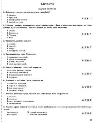 ВАРІАНТ 8
Перша частина
1. Які структури листка забезпечують газообмін?
А судини
Б продихи А Б В Г
В ситоподібні трубки
Г зелені клітини
2. У морях і океанах мешкають одноклітинні водорості. їхнє тіло оточене панциром, що скла­
дається з двох половинок. Укажіть відділ, до якого вони належать.
А Зелені
Б Діатомові А Б В Г
В Червоні
Г Бурі
3. Органами дихання акули є
А легені.
Б трахеї. А Б В Г
В зябра.
Г повітряні мішки.
4. Представником типу Молюски є
А ставковик великий.
Б гідра прісноводна. . _ _ _
Т і 5 А О О І
В п явка медична.
Г краб камчатський.
5. Укажіть різновид сполучної тканини.
А м’язова непосмугована
Б залозистий епітелій А Б В Г
В багатошаровий епітелій
Г хрящова
6. Ключиці —це кістки, які є складовими
А нижньої кінцівки.
Б верхньої кінцівки. А Б В Г
В плечового поясу.
Г тазового поясу.
7. Укажіть тканину серця людини, яка забезпечує його скорочення.
А м’язова
Б нервова А Б В Г
В внутрішнього середовища
Г епітеліальна
8. Укажіть орган травної системи, в якому відбувається остаточне розщеплення поживних ре­
човин.
А стравохід В тонкий кишечник А Б В Г
Б шлунок Г товстий кишечник
І
35
 