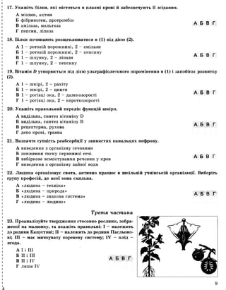 17. Укажіть білки, які містяться в плазмі крові й забезпечують її зсідання.
А міозин, актин
Б фібриноген, протромбін
В амілаза, мальтаза
Г пепсин, ліпаза
18. Білки починають розщеплюватися в (1) під дією (2).
А 1 - ротовій порожнині, 2 - амілази
Б 1 - ротовій порожнині, 2 - пепсину
В 1 —шлунку, 2 - ліпази
Г 1 —шлунку, 2 - пепсину
А Б В Г
А Б В Г
А Б В Г
19. Вітамін И утворюється під дією ультрафіолетового опромінення в (1) і запобігає розвитку
(2).
А 1 —шкірі, 2 —рахіту
Б 1 - шкірі, 2 - цинги
В 1 - рогівці ока, 2 - далекозорості
Г 1 - рогівці ока, 2 - короткозорості
20. Укажіть правильний перелік функцій шкіри.
А видільна, синтез вітаміну Б
Б видільна, синтез вітаміну В
В рецепторна, рухова
Г депо крові, травна
21. Визначте сутність реабсорбції у звивистих канальцях нефрону.
А виведення з організму сечовини
Б зниження тиску первинної сечі
В вибіркове всмоктування речовин у кров
Г виведення з організму зайвої води
А Б В Г
А Б В Г
А Б В Г
22. Людина організовує свята, активно працює в шкільній учнівській організації. Виберіть
групу професій, до якої вона схильна.
А «людина - техніка»
Б «людина - природа»
В «людина - знакова система»
Г «людина - людина»
Третя частина
23. Проаналізуйте твердження стосовно рослини, зобра­
женої на малюнку, та вкажіть правильні: І —належить
до родини Капустяні; II —належить до родини Пасльоно­
ві; III — має мичкувату кореневу систему; IV — плід —
ягода.
А І і III
Б II і III
В II і IV
Г лише IV
А Б В Г
9
 