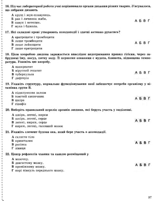 16. Під час лабораторної роботи учні порівнювали органи дихання різних тварин. З’ясувалося,
що зябрами дихають
А хрущ і жук-плавунець.
Б рак і личинка жаби. _ _ _
т а А Ь Ь5 І
В павук і метелик.
Г муха і бджола.
17. Які складові крові утворюють псевдоподії і здатні активно рухатись?
А еритроцити і тромбоцити
Б лишетромбоцити л с о г
т, А Ь В І
В лише леикоцити
Г лише еритроцити
18. Цією хворобою людина заражається внаслідок недотримання правил гігієни, через за­
бруднені їжу, посуд, питну воду. Її першими ознаками є нудота, блювота, підвищена темпе­
ратура. Укажіть цю хворобу.
А панкреатит
Бвірусний гепатит А Б В Г
В туберкульоз
Г дифтерія
19. Укажіть структуру, нормальне функціонування якої забезпечує потреби організму у ві­
тамінах групи В.
А підшлункова залоза
Б товстий кишечник
В шкіра
Г гіпофіз
20. Виберіть правильний перелік органів людини, які беруть участь у виділенні.
А шкіра, легені, нирки
Б шкіра, легені, серце
В легені, нирки, серце
Г нирки, легені, головний мозок
21. Укажіть елемент будови ока, який бере участь в акомодації.
А склисте тіло
Б кришталик
В рогівка
Г зіниця
22. Центр рефлексів чхання та кашлю розміщений у
А мозочку.
Б довгастому мозку.
В проміжному мозку.
Г корі півкуль переднього мозку.
А Б В Г
А Б В Г
А Б В Г
А Б В Г
37
 