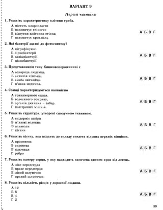 ВАРІАНТ 9
Перша частина
1. Укажіть характеристику клітини гриба.
А містить хлоропласти
Б накопичує глікоген
В відсутня клітинна стінка
Г накопичує крохмаль
2. Які бактерії здатні до фотосинтезу?
А нітрифікуючі
Б сіркобактерії
В залізобактерії
Г ціанобактерії
3. Представником типу Кишковопорожнинні є
А аскарида людська.
Б актинія кінська.
В амеба звичайна.
Г п’явка медична.
4. Ссавці характеризуються наявністю
А трикамерного серця.
Б волосяного покриву.
В органів дихання - зябер.
Г повітряних мішків.
5. Укажіть структури, утворені сполучною тканиною.
А епідерміс шкіри
Б м’язові волокна
В альвеоли
Г кістки
6. Укажіть кістку, яка входить до складу скелета вільних верхніх кінцівок.
А променева
Б скронева
В ключиця
Г ребро
7. Укажіть камеру серця, у яку надходить насичена киснем кров від легень.
А ліве передсердя
Б праве передсердя
В лівий шлуночок
Г правий шлуночок
8. Укажіть кількість різців у дорослої людини.
А 12
Б 8
В 4
Г 2
А Б В Г
А Б В Г
А Б В Г
А Б В Г
А Б В Г
А Б В Г
А Б В Г
А Б В Г
Ік
39
 