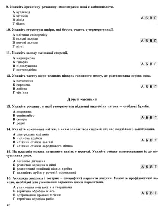 9. Укажіть органічну речовину, мономерами якої є амінокислоти.
А вуглевод
Б вітамін
В ліпід
Г білок
10. Укажіть структури шкіри, які беруть участь у терморегуляції.
А клітини епідермісу
Б сальні залози
В потові залози
Г нігті
11. Укажіть залозу змішаної секреції.
А надниркова
Б гіпофіз
В підшлункова
Г щитоподібна
А Б В Г
А Б В Г
А Б В Г
12. Укажіть частку кори великих півкуль головного мозку, де розташована зорова зона.
А потилична
Б скронева д _ _ _
В лобова А Ь Ь І
Г тім’яна
Друга частина
13. Укажіть рослину, у якої утворюються підземні видозміни пагона —стеблові бульби.
А жоржина
Б топінамбур А _ в _
ті А о о І
В селера
Г редис
14. Укажіть компонент квітки, з яким зливається спермій під час подвійного запліднення.
А центральна клітина
Б пилкова трубка А Б В Г
В клітини стінки зав’язі
Г клітини стінки зародкового мішка
15. На плазунів можна натрапити навіть у пустелі. Укажіть ознаку пристосування їх до по­
сушливих умов.
А легеневе дихання
Б розвиток зародка в яйці А Б В Г
В розвинений шийний відділ хребта
Г наявність зубів у ротовій порожнині
16. Аскарида людська і гострик — специфічні паразити людини. Укажіть профілактичні за­
ходи, необхідні для уникнення заражень цими паразитами.
А уникнення контактів з тваринами
Б термічна обробка м’яса А Б В Г
В дотримання правил гігієни
Г термічна обробка риби
40
 