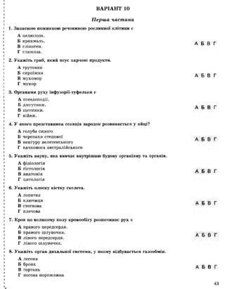 ВАРІАНТ 10
Перша частина
1. Запасною поживною речовиною рослинної клітини є
А целюлоза.
Б крохмаль.
В глікоген.
Г глюкоза.
2. Укажіть гриб, який псує харчові продукти.
А трутовик
Б сироїжка
В мухомор
Г мукор
3. Органами руху інфузорії-туфельки є
А псевдоподії.
Б джгутики.
В щетинки.
Г війки.
4. У якого представника ссавців зародок розвивається у яйці?
А голуба сизого
Б черепахи степової
В кенгуру велетенського
Г качконоса австралійського
5. Укажіть науку, яка вивчає внутрішню будову організму та органів.
А фізіологія
Б гістологія
В анатомія
Г цитологія
6. Укажіть плоску кістку скелета.
А лопатка
Б ключиця
В стегнова
Г плечова
7. Кров по великому колу кровообігу розпочинає рух з
А правого передсердя.
Б правого шлуночка.
В лівого передсердя.
Г лівого шлуночка.
8. Укажіть орган дихальної системи, у якому відбувається газообмін.
А легеня
Б бронх
В гортань
Г носова порожнина
Ік
А Б В Г
А Б В Г
А Б В Г
А Б В Г
А Б В Г
А Б В Г
А Б В Г
А Б В Г
43
 