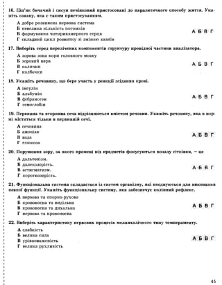 16. Ціп’як бичачий і сисун печінковий пристосовані до паразитичного способу життя. Ука­
жіть ознаку, яка є таким пристосуванням.
А добре розвинена нервова система
Б невелика кількість потомків
„ , А Б В Г
В формування чотирикамерного серця
Г складний цикл розвитку зі зміною хазяїв
17. Виберіть серед перелічених компонентів структуру провідної частини аналізатора.
А зорова зона кори головного мозку
Б зоровий нерв
В г  о В 1
палички
Г колбочки
18. Укажіть речовину, що бере участь у реакції зсідання крові.
А інсулін
Б альбумін
В фібриноген
Г гемоглобін
19. Первинна та вторинна сеча відрізняються вмістом речовин. Укажіть речовину, яка в нор­
мі міститься тільки в первинній сечі.
А сечовина
Б амоніак - _ _ _
и А Б В ГВ вода
Г глюкоза
20. Порушення зору, за якого промені від предметів фокусуються позаду сітківки, —це
А дальтонізм.
Б далекозорість.
В ^ ЕЗ 6 і
астигматизм.
Г короткозорість.
21. Функціональна система складається із систем організму, які поєднуються для виконання
певної функції. Укажіть функціональну систему, яка забезпечує колінний рефлекс.
А нервова та опорно-рухова
Б кровоносна та видільна А Б В Г
В кровоносна та дихальна
Г нервова та кровоносна
22. Виберіть характеристику нервових процесів меланхолічного типу темпераменту.
А слабкість
Б велика сила А Б В Г
В урівноваженість
Г велика рухливість
45
 
