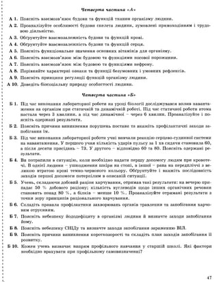 Четверта частина «А »
А 1. Поясніть взаємозв’язок будови та функцій тканин організму людини.
А 2. Проаналізуйте особливості будови скелета людини, зумовлені прямоходінням і трудо­
вою діяльністю.
А 3. Обґрунтуйте взаємозалежність будови та функцій крові.
А 4. Обґрунтуйте взаємозалежність будови та функцій серця.
А 5. Поясніть функціональне значення основних вітамінів для організму.
А 6. Поясніть взаємозв’язок між будовою та функціями носової порожнини.
А 7. Поясніть взаємозв’язок між будовою та функціями нефрону.
А 8. Порівняйте характерні ознаки та функції безумовних і умовних рефлексів.
А 9. Поясніть принципи регуляції функцій організму людини.
А 10. Доведіть біосоціальну природу особистості людини.
Б 1. Під час виконання лабораторної роботи на уроці біології досліджувався вплив наванта­
ження на організм при статичній та динамічній роботі. Під час статичної роботи втома
настала через 3 хвилини, а під час динамічної - через 6 хвилин. Проаналізуйте і по­
ясніть одержані результати.
Б 2. Поясніть причини виникнення порушень постави та вкажіть профілактичні заходи за­
побігання їм.
Б 3. Під час виконання лабораторної роботи учні вивчали реакцію серцево-судинної системи
на навантаження. У першого учня кількість ударів пульсу за 1 хв сидячи становила 60,
а після десяти присідань - 73. У другого - відповідно 60 та 80. Поясніть одержані ре­
зультати.
Б 4. Ви потрапили в ситуацію, коли необхідно надати першу допомогу людям при кровоте­
чі. В однієї людини - ушкодження шкіри на стопі, в іншої - рана на передпліччі з ве­
ликою втратою крові темно-червоного кольору. Обґрунтуйте і вкажіть послідовність
заходів першої допомоги потерпілим в описаній ситуації.
Б 5. Учень, складаючи добовий раціон харчування, отримав такі результати: на вечерю при­
падає 50 % добового раціону; кількість вуглеводів щодо інших органічних речовин
становить понад 80 % , а білків - менше 10 % . Проаналізуйте отримані результати з
точки зору принципів раціонального харчування.
Б 6. Складіть правила профілактики захворювань органів травлення та запобігання харчо­
вим отруєнням.
Б 7. Поясніть небезпеку йододефіциту в організмі людини й визначте заходи запобігання
йому.
Б 8. Поясніть небезпеку СНІДу та визначте заходи запобігання зараженню ВІЛ.
Б 9. Поясніть причини виникнення короткозорості та складіть план заходів запобігання її
розвитку.
Б 10. Кожен учень визначає напрям профільного навчання у старшій школі. Які фактори
необхідно врахувати при профільному самовизначенні?
Четверта частина «Б»
47
 