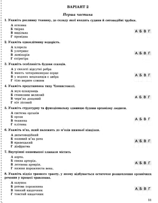 ВАРІАНТ 2
І
Перша частина
1. Укажіть рослинну тканину, до складу якої входять судини й ситоподібні трубки.
А основна
Б твірна д
В видільна
Г провідна
2. Укажіть одноклітинну водорість.
А хлорела
Б улотрикс
В ламінарія
Г спірогіра
3. Укажіть особливість будови ссавців.
А у скелеті відсутні ребра
Б мають чотирикамерне серце
В у водних мешканців є зябра
Г тіло вкрите слизом
4. Укажіть представника типу Членистоногі.
А жук-плавунець
Б ставковик великий
В черв’як дощовий
Г кіт лісовий
5. Укажіть структурну та функціональну одиницю будови організму людини.
А система органів
Б орган
В тканина A d d
Г клітина
6. Укажіть м’яз, який належить до м’язів нижньої кінцівки.
А дельтоподібний
Б коловий м ’яз рота А
т, ~ А Б В Г
В кравецькии
Г діафрагма
7. Внутрішні кишенькові клапани містить
А аорта.
Б сонна артерія. _ _
В легенева артерія. A D D
Г нижня порожниста вена.
8. Укажіть відділ травного тракту, у якому відбувається остаточне розщеплення органічних
речовин у процесі травлення.
А шлунок
Б ротова порожнина
В тонкий кишечник
Г товстий кишечник
11
 