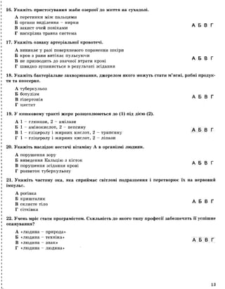 16. Укажіть пристосування жаби озерної до життя на суходолі.
А перетинки між пальцями
Б органи виділення - нирки А Б В Г
В захист очей повіками
Г наскрізна травна система
17. Укажіть ознаку артеріальної кровотечі.
А виникає у разі поверхневого поранення шкіри
Б кров з рани витікає пульсуючи А Б В Г
В не призводить до значної втрати крові
Г швидко зупиняється в результаті зсідання
18. Укажіть бактеріальне захворювання, джерелом якого можуть стати м’ясні, рибні продук­
ти та консерви.
А туберкульоз
Б ботулізм
В гіпертонія
Г цистит
19. У кишковому тракті жири розщеплюються до (1) під дією (2).
А 1 - глюкози, 2 - амілази
Б 1 - амінокислот, 2 —пепсину
В 1 - гліцеролу і жирних кислот, 2 —трипсину
Г 1 - гліцеролу і жирних кислот, 2 - ліпази
20. Укажіть наслідок нестачі вітаміну А в організмі людини.
А порушення зору
Б виведення Кальцію з кісток
В порушення зсідання крові
Г розвиток туберкульозу
А Б В Г
А Б В Г
А Б В Г
21. Укажіть частину ока, яка сприймає світлові подразнення і перетворює їх на нервовий
імпульс.
А рогівка
Б кришталик А Б В Г
В склисте тіло
Г сітківка
22. Учень мріє стати програмістом. Схильність до якого типу професії забезпечить її успішне
опанування?
А «людина - природа»
Б «людина - техніка» А _ _
„ А Б В Ґ
В «людина - знак»
Г «людина - людина»
13
 