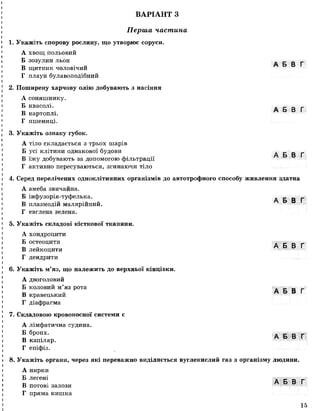 ВАРІАНТ З
І*
Перша частина
1. Укажіть спорову рослину, що утворює соруси.
А хвощ польовий
Б зозулин льон А Б В Г
В щитник чоловічий
Г плаун булавоподібний
2. Поширену харчову олію добувають з насіння
А соняшнику.
Б квасолі. . _ _ _
„ А Б В Г
В картоплі.
Г пшениці.
3. Укажіть ознаку губок.
А тіло складається з трьох шарів
Б усі клітиниоднакової будови А Б В ґ
В їжу добувають за допомогою фільтрації
Г активно пересуваються, згинаючи тіло
4. Серед перелічених одноклітинних організмів до автотрофного способу живлення здатна
А амеба звичайна.
Б інфузорія-туфелька. А Б В Г
В плазмодій малярійний.
Г евглена зелена.
5. Укажіть складові кісткової тканини.
А хондроцити
Б остеоцити А Б В Г
В леикоцити
Г дендрити
6. Укажіть м’яз, що належить до верхньої кінцівки.
А двоголовий
Б коловий м’яз рота ■■■■„.■■■_ _ _
„ А Б В Г
В кравецькии
Г діафрагма
7. Складовою кровоносної системи є
А лімфатична судина.
® бр0НХ- А Б В Г
В капіляр.
Г епіфіз.
8. Укажіть органи, через які переважно виділяється вуглекислий газ з організму людини.
А нирки
Б легені . _ _ _
_ А Б В Г
В потові залози
Г пряма кишка
15
 