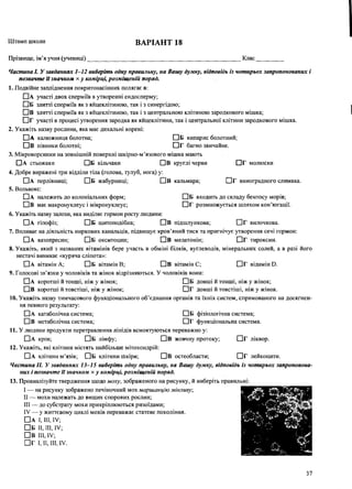 Штамп школи ВАРІАНТ 18
Прізвище, ім’я учня (учениці)_________________________________________________ Клас
Частина І. У завданнях 1-12 виберіть одну правильну, на Вашу думку, відповідь із чотирьох запропонованих і
позначте її значком х у комірці, розміщеній поряд.
1. Подвійне запліднення покритонасінних полягає в:
ПА участі двох сперміїв в утворенні ендосперму;
П Б злитті сперміїв як з яйцеклітиною, так і з синергідою;
П в злитті сперміїв як з яйцеклітиною, так і з центральною клітиною зародкового мішка;
П г участі в процесі утворення зародка як яйцеклітини, так і центральної клітини зародкового мішка.
2. Укажіть назву рослини, яка має дихальні корені:
□ А калюжниця болотна; □ Б кипарис болотний;
□ в півники болотні; □ г багно звичайне.
3. Мікроворсинки на зовнішній поверхні шкірно-м’язового мішка мають
□ А стьожаки □ Б кільчаки □ В круглі черви □ г молюски
4. Добре виражені три відділи тіла (голова, тулуб, нога) у:
□ А перлівниці; П Б жабурниці; П в кальмара; П г виноградного слимака.
5. Вольвокс:
□ А належить до колоніальних форм; П Б входить до складу бентосу морів;
СІВ має макронуклеус і мікронуклеус; ГІГ розмножується шляхом кон’югації.
6 . Укажіть назву залози, яка виділяє гормон росту людини:
П а гіпофіз; П Б щитоподібна; П в підшлункова; П г вилочкова.
7. Впливає на діяльність ниркових канальців, підвищує кров’яний тиск та пригнічує утворення сечі гормон:
П а вазопресин; П б окситоцин; П в мелатонін; П г тироксин.
8 . Укажіть, який з названих вітамінів бере участь в обміні білків, вуглеводів, мінеральних солей, а в разі його
нестачі виникає «куряча сліпота»:
ПА вітамін А; П Б вітамін В; П в вітамін С; П г відамін Б.
9. Голосові зв’язки у чоловіків та жінок відрізняються. У чоловіків вони:
П а коротші й тонші, ніж у жінок; П б довші й тонші, ніж у жінок;
П в коротші й товстіші, ніж у жінок; П г довші й товстіші, ніж у жінок.
10. Укажіть назву тимчасового функціонального об’єднання органів та їхніх систем, спрямованого на досягнен­
ня певного результату:
П а катаболічна система; П Б фізіологічна система;
П в метаболічна система; П Г функціональна система.
11. У людини продукти перетравлення ліпідів всмоктуються переважно у:
П а кров; П Б лімфу; П в жовчну протоку; П г ліквор.
12. Укажіть, які клітини містять найбільше мітохондрій:
П а клітини м ’язів; П б клітини Шкіри; П в остеобласти; П г лейкоцити.
Частина II. У завданнях 13-15 виберіть одну правильну, на Вашу думку, відповідь із чотирьох запропонова­
них і позначте її значком х у комірці, розміщеній поряд.
13. Проаналізуйте твердження щодо моху, зображеного на рисунку, й виберіть правильні:
I — на рисунку зображено печіночний мох маршанцію мінливу,
II — мохи належать до вищих спорових рослин;
III — до субстрату мохи прикріплюються ризоїдами;
IV — у життєвому циклі мохів переважає статеве покоління.
П А І, III, IV;
П б И, III, IV;
П В III, IV;
П Г І, II, III, IV.
37
 