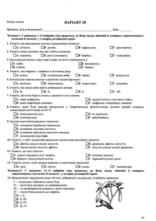 Штамп школи ВАРІАНТ 28
Прізвище, ім’я учня (учениці) Клас
□ г дихотомічне.
П Г топінамбур.
□ г ропуха ага.
□ Г покривну.
□ Г АВ.
ЧастинаІ. Узавданнях 1-12 виберіть одну правильну, на Вашу думку, відповідь із чотирьох запропонованих і
позначте її значком х у комірці, розміщеній поряд.
1. Укажіть тип жилкування листків подорожника великого:
П А сітчасте; О Б дугове; П в паралельне;
2. Укажіть назву рослини, яка має стебло соломину:
□ А жоржина; О Б рогіз («комиш»); П в бамбук;
3. Надходження кисню в кров через шкіру та легені відбувається у:
□ А жаби; □ Б восьминога;
□ В собаки; □ Г ящірки.
4. Укажіть, яка тварина є «зайвою» в логічному ряду:
П а кумка; П б гостроморда жаба; П в гавіал;
5. Епітеліальна тканина виконує в організмі людини функцію:
П а провідну; Пб транспортну; Пв скоротливу;
6 . Укажіть, яку групу крові мають універсальні донори:
Па В; Пб а-, Пв 0;
7. Укажіть, які м’язи беруть участь у диханні в стані спокою:
П А лише діафрагма; П Б грудної клітки і плечового пояса;
П В лише міжребернізовнішні; П Г діафрагма і міжреберні зовнішні.
8 . Укажіть, якою буде реакція еритроцитів у гіпертонічному фізіологічному розчині (натрій хлориду),
концентрація якого вища за 0,9 %:
П а зморщуватимуться; Пб не зміняться;
Пв лопатимуться; ПГ набубнявіють.
9. Звукова хвиля безпосередньо спричиняє:
П а коливання барабанної перетинки;
П Б коливання слухових кісточок;
П в коливання перетинки овального віконця;
П Г коливанняф ендолімфи.
10. Укажіть, у якій з відповідей правильно вказані види емоційних процесів:
П А афекти, власне емоції, відчуття; П Б враження, афекти, відчуття;
П в власне емоції, почуття, афекти; П Г почуття, власне емоції, враження.
11. Укажіть, що таке глікоген:
П А гормон передньої долі гіпофіза; П Б полімер глюкози;
П В фермент підшлункової залози; П Г червоний пігмент крові.
12. Укажіть сигнал, який людина визначає за смисловим значенням:
П а звук; Пб світло; Пв слово; П Г температура.
Частина II. У завданнях 13-15 виберіть одну правильну, на Вашу думку, відповідь із чотирьох
запропонованих і позначте її значком ху комірці, розміщеній поряд.
13. Проаналізуйте твердження щодо об’єкту, зображеного на рисунку, й виберіть правильні:
I — на рисунку зображено омелу білу;
II — омела біла належить до напівпаразитів;
III — до напівпаразитів належить також повитиця;
IV — омела біла належить до епіфітів.
П А і, II;
П б II, III;
ПВ II, IV;
П Г III, IV.
57
 