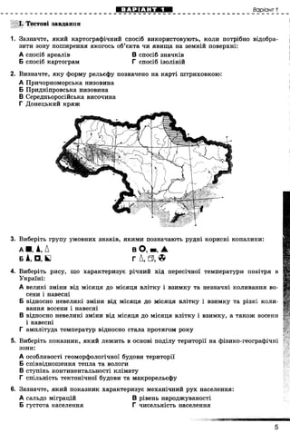 Варіант 1
І. Тестові завдання
N 1. Зазначте, який картографічний спосіб використовують, коли потрібно відобра­
зити зону поширення якогось об’єкта чи явища на земній поверхні:
2. Визначте, яку форму рельєфу позначено на карті штриховкою:
А Причорноморська низовина
Б Придніпровська низовина
В Середньоросійська височина
Г Донецький кряж
3. Виберіть групу умовних знаків, якими позначають рудні корисні копалини:
4. Виберіть рису, що характеризує річний хід пересічної температури повітря в
Україні:
А великі зміни від місяця до місяця влітку і взимку та незначні коливання во­
сени і навесні
Б відносно невеликі зміни від місяця до місяця влітку і взимку та різкі коли­
вання восени і навесні
В відносно невеликі зміни від місяця до місяця влітку і взимку, а також восени
і навесні
Г амплітуда температур відносно стала протягом року
5. Виберіть показник, який лежить в основі поділу території на фізико-географічні
зони:
А особливості геоморфологічної будови території
Б співвідношення тепла та вологи
В ступінь континентальності клімату
Г спільність тектонічної будови та макрорельєфу
6. Зазначте, який показник характеризує механічний рух населення:
А сальдо міграцій В рівень народжуваності
Б густота населення Г чисельність населення
А спосіб ареалів
Б спосіб картограм
В спосіб значків
Г спосіб ізоліній
а ■ , А, А
Б А, □, Б
в О, ■, А
г Д, 0 , ©
щ
5
ДЕРЖАВНАПІДСУМКОВААТЕСТАЦІЯ
 