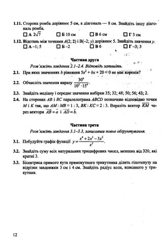 1.11. Сторона ромба дорівнює 5 см, а діагональ — 8 см. Знайдіть іншу діаго­
наль ромба.
О А 2л/7 О Б 10см Q В 6 см О Г 3 c m
1.12. Відстань між точкамиА(2; 2) і В(-2; у) дорівнює 5. Знайдіть значенняу.
□ А-1; 5 П Б - 2 □ В 6 О Г - 3 ;3
Частина друга
Розв ’яжіть завдання 2.1-2.4. Відповідь запишіть.
2.1. При яких значеннях Ьрівняння 5Х2+ Ьх+20 = 0 не ^ає коренів?
ЗО6
2.2. Обчисліть значення виразу —5— 4. *
23. Знайдіть медіану і середнє значення вибірки 35; 32; 48; 50; 56; 43; 2.
2.4. На сторонах АВ і ВС паралелограма АВСИ позначено відповідно точки
М і К так, що АМ: МВ =1:3, ВК:К С -2 : 3. Виразіть вектор КМ че­
рез вектори А В -а і АО =Ь.
Частина третя
Розв’яжіть завдання 3.1-3.3, записавши повне обґрунтування.
х* + 2.х^ —Зх2
3.1. Побудуйте графік функції у г .
х
3.2. Знайдіть суму всіх натуральних трицифрових чисел, менших від 320, які
кратні 3.
33. Бісектрисапрямого кута прямокутного трикутника ділить гіпотенузу на
відрізки завдовжки 3 см і 4 см. Знайдіть радіус кола, вписаного у три­
кутник.
12
 