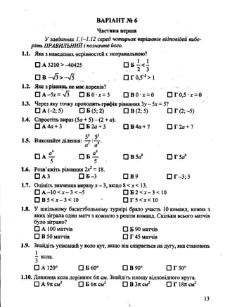 Частина перша
Узавданнях 1.1-1.12 серед чотирьох варіантів відповідей вибе­
ріть ПРАВИЛЬНИЙі позначте його.
1.1. Яка з наведених нерівностей є неправильною?
□ А3210>-40425 С ] Б - < -
, 2 3
□ В - л /з > —л/5 . С]Г0,5-2>1
1.2. Яке з рівнянь не мас коренів?
□ А-5х = л/з П Б 0 х =3 П В 0 х = 0 ПГ0,5 х = 0 .
13. Через яку точку проходить графік рівняння %у- 5х= 5?
□ А (—2; 5) □ Б (5; 2) ПВ(2;5) ПГ(2;-5)
1.4. Спростіть вираз (5а + 5) - (2 + а).
□ А4а + 3 □ Б 2а + 3 О В 4 а + 7 □ Г 2я + 7
52 53
1.5. Виконайте ділення: — :—г.
а а
□ А ^ Е З В у О В 5а4 О Г 5а6
1.6. Розв’яжіть рівняння 2**= 18.
□ АЗ П Б - 3 □ В 9 □ Г-3; З
1.7. Оцініть значення виразу х-3, якщо 8 <х < 13.
□ А -1 0 < х -3 < -5 □ Б 2 < х -3 < 10
□ В 5 < х -3 < 1 0 □ Г 5 <х< 10
1.8. У шкільному баскетбольному турнірі брало участь 10 команд, кожна з
яких зіграла один матч з кожною з решти команд. Скільки всього матчів
було зіграно?
0 А 100 матчів □ Б 90 матчів
□ В 50 матчів □ Г 45 матчів
1.9. Знайдіть уписаний у коло кут, якщо він спирається на дугу, яка становить
1
- кола.
З
□ А 120° □ Б 60° □ В 90° ПГ30°
1.10. Довжина кола дорівнює 6л см. Знайдіть площу відповідного круга.
□ А 9л см2 □ Б 6л см2 □ В Зя см2 □ Г 18я см2
ВАРІАНТ № 6
 