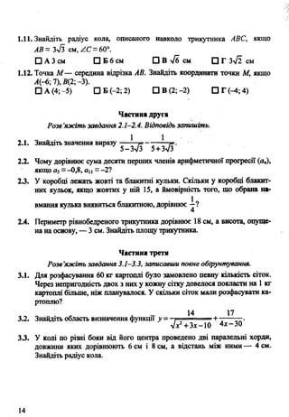 1.11. Знайдіть радіус кола, описаного навколо трикутника АВС, якщо
АВ= Зл/З см, ZC - 60°.
□ АЗсм □ Б 6 см □ В >/б см П Г 3-^2 см
1.12. Точка М — середина відрізка АВ. Знайдіть координати точки М, якщо
А(-6; 7), 5(2; -3).
□ А (4;-5) □ Б (-2; 2) ПВ(2;-2) П Г И ; 4 )
Частина друга
Розв’яжіть завдання 2.1-2.4. Відповідь запишіть.
2.1. Знайдіть значення виразу - —
2.2. Чому дорівнює сума десяти перших членів арифметичної прогресії (а„),
якщо а$- -0,8, ац —- 2?
23. У коробці лежать жовті та блакитні кульки. Скільки у коробці блакит­
них кульок, якщо жовтих у ній 15, а ймовірність того, що обрана на­
вмання кулька виявиться блакитною, дорівнює
2.4. Периметр рівнобедреного трикутника дорівнює 18 см, а висота, опуще­
на на основу, — 3 см. Знайдіть площу трикутника.
Частина третя
Розв’яжіть завдання 3.1-3.3, записавши повне обґрунтування.
3.1. Для розфасування 60 кг картоплі було замовлено певну кількість сіток.
Через непригодність двох з них у кожну сітку довелося покласти на 1кг
картоплі більше, ніж планувалося. У скільки сіток мали розфасувати ка­
ртоплю?
14 17
3.2. Знайдіть область визначення функції у = . ---- —+ -----—.
Л 2+ Зх-10 4дс-30
33. У колі по різні боки від його центра проведено дві паралельні хорди,
довжини яких дорівнюють 6 см і 8 см, а відстань між ними — 4 см.
Знайдіть радіус кола.
14
 
