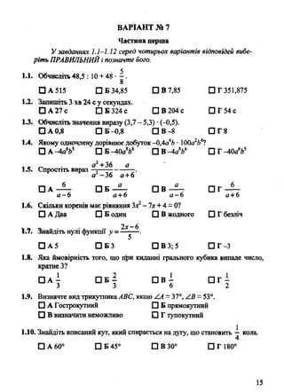 ВАРІАНТ № 7
Частина перша
Узавданнях 1.1-1.12 серед чотирьох варіантів відповідей вибе­
ріть ПРАВИЛЬНИЙі позначте його.
1.1. Обчисліть 48,5 : 10 + 48 • —.
8
□ А 515 □ Б 34,85 □ В 7,85 П Г 351,875
1.2. Запишіть 3 хв 24 с у секундах.
□ А 27 с □ Б 324 с □ В 204 с П Г 5 4 с
1.3. Обчисліть значення виразу (3,7 - 5,3) •(-0,5).
□ А 0,8 □ Б -0,8 □ В -8 П Г 8
1.4. Якому одночлену дорівнюєдобуток -0,4а4Ь• 100а2Ь4?
□ А -4а%$ □ Б -40а8й6 □ В -4аV □ Г -40а665
1.5. Спростіть вираз +^ --- — .
а -36 а +6
□ А П В - ^ - О В - 2 - П Т - Ї -
а —6 а+ 6 а —Ь а+6
1.6. Скільки коренів має рівняння Зх2- 1х +4 = 0?
□ А Два □ Б один □ В жодного □ Г безліч
2Х„ ^
І»ї. Знайдіть нулі функції у = —-—.
□ А 5 □ Б 3 □ В 3; 5 П Г - 3
1.8. Яка ймовірність того, що при киданні грального кубика випаде число,
кратне З?
□ а ± п б | П в ± П г і
3 3 6 2
1.9. Визначте вид трикутникаАВС, якщо /А - 37°, /.В = 53°.
О А Гострокутний □ Б прямокутний
□ В визначити неможливо □ Г тупокутний
1.10. Знайдіть вписаний кут, який спирається на дугу, що становить —кола.
4
□ А 60° □ Б 45° 1ЦВ300 □ Г 180°
15
 