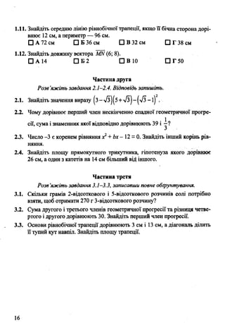 1.11. Знайдіть середню лінію рівнобічної трапеції, якщо її бічна сторона дорі­
внює 12 см, а периметр — 96 см.
□ А 72 см □ Б 36 см □ В 32 см О Г 38 см
1.12. Знайдіть довжину вектора КШ(6; 8).
□ А 14 □ Б2 П В 10 □ Г 50
Частина друга
Разе’яжіть завдання 2.1-2.4. Відповідь запишіть.
2.1. Знайдіть значення виразу (з->/з)(5 +-/з)-(-/з-і) .
2.2. Чому дорівнює перший член нескінченно спадної геометричної прогре­
сії, сума і знаменник якої відповідно дорівнюють 39 і
2.3. Число -3 є коренем рівняння х*+Ьх- 12 = 0. Знайдіть інший корінь рів­
няння.
2.4. Знайдіть площу прямокутного трикутника, гіпотенуза якого дорівнює
26 см, а один з катетів на 14см більший від іншого.
Частина третя
Розв’яжіть завдання 3.1-3.3, записавши повне обґрунтування.
3.1. Скільки грамів 2-відсоткового і 5-відсоткового розчинів солі потрібно
взяти, щоб отримати 270 г 3-відсоткового розчину?
3.2. Сума другого і третього членів геометричної прогресії та різниця четве­
ртого і другого дорівнюють 30. Знайдіть перший член прогресії.
3.3. Основи рівнобічної трапеції дорівнюють 3 см і 13 см, а діагональ ділить
її тупий кут навпіл. Знайдіть площу трапеції.
16
 