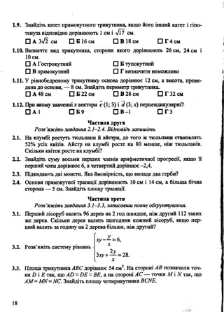 1.9. Знайдіть катет прямокутного трикутника, якщо його інший катет і гіпо­
тенуза відповідно дорівнюють 1СМ І л/Ї7 см.
□ А 3>/2 см □ Б 16 см □ В 18 см □ Г 4 с м
1.10. Визначте вид трикутника, сторони якого дорівнюють 26 см, 24 см і
10 см.
□ А Гострокутний □ Б тупокутний
□ В прямокутний □ Г визначити неможливо
1.11. У рівнобедреному трикутнику основа дорівнює 12 см, а висота, прове­
дена до основи, — 8 см. Знайдіть периметр трикутника.
□ А 48 см П Б 22 см □ В 28 см ПГ32см
1.12. При жому значенні х вектори є (1; 3) і сі(3; х) перпендикулярні?
□ А 1 П Б 9 П В -1 П Г З
Частина друга
Разе’яжіть завдання 2.1-2.4. Відповідь запишіть.
2.1. На клумбі ростуть тюльпани й айстри, до того ж тюльпани становлять
52% усіх квітів. Айстр на клумбі росте на 80 менше, ніж тюльпанів.
Скільки квіток росте на клумбі?
2.2. Знайдіть суму восьми перших членів арифметичної прогресії, якщо її
перший член дорівнює 6, а четвертий дорівнює -2,4.
2.3. Підкидають дві монети. Яка ймовірність, що випаде два герби?
2.4. Основи прямокутної трапеції дорівнюють 10 см і 14 см, а більша бічна
сторона— 5 см. Знайдіть площу трапеції.
Частина третя
Розв’яжіть завдання 3.1-3.3, записавши повне обгрунтування.
3.1. Перший лісоруб валить 96 дерев на 2 год швидше, ніж другий 112 таких
же дерев. Скільки дерев валить щогодини кожний лісоруб, якщо пер­
ший валить за годину на 2 дерева більше, ніж другий?
3.2. Розв’яжіть систему рівнянь
х у- —=6,
X
Злу+— = 28.
х
3.3. Площа трикутника АВС дорівнює 54 см2. На стороні АВ позначили точ­
ки И і Е так, що Ай = ВЕ = ВЕ, а на стороні АС — точки М і N так, що
АМ -М И= ИС. Знайдіть площу чотирикутника ВСИЕ.
18
 