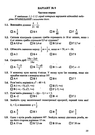 Частина перша
У завданнях 1.1-1.12 серед чотирьох варіантів відповідей вибе­
ріть ПРАВИЛЬНИЙі позначте його.
4 1
1.1. Виконайте ділення — :— .
21 42
□ а ! □ Б 8 С і в — а г —
8 49 49
1.2. Скільки кілограмів сушених грибів отримають із 18 кг свіжих, якщо з
6 кг свіжих грибів отримали 0,9 кг сушених?
□ А 0,9 кг □ Б 5,4 кг □ В 3,6 кг □ Г 2,7 кг
1.3. Обчисліть значення виразу ^т +^п, якщо т - 70, я = -36.
□ А2 □ Б4 П В 6 □ Г 8
4a-2ab
ВАРІАНТ № 9
1.4. Скоротітьдріб
14а
□ А □ Б 2-^.Sk. 0 в і -аЬ П Г а - й
7 7
1.5. У кожному купе вагону 4 місця. У якому купе їде пасажир, якщо він
придбав квиток з номером місця 19?
□ А4 □ Б5 D B 6 □ Г7
1.6. Розв’яжіть нерівність х2- 49 >0.
□ А (-оо; -7]и[7; +оо) □ Б (7; +«>)
□ в (-со; _7)u (7; -ь») □ Г (-7; +~)
1.7. Розв’яжіть рівняння 1- 2(х- 1) = х +3.
□ А -2 D Б 0 Р В -6 □ Г2
1.8. Знайдіть суму нескінченної геометричної прогресії, перший член якої
b - 2, а знаменник q = —.
□ А ^ □ Б 3 П в | П г |
З 3 3
1.9. Один з кутів ромба дорівнює 60°. Знайдіть меншу діагональ ромба, як­
що його сторона дорівнює 15 см.
□ А 15 см □ Б 7,5 см П В 10 см □ Г 30 см
19
 