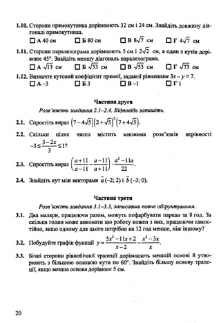 1.10. Сторони прямокутника дорівнюють 32 см і 24 см. Знайдіть довжину діа­
гоналі прямокутника.
□ А 40 см □ Б 80 см □ В 8>/7 см □ Г 4л/7 см
1.11. Сторони паралелограма дорівнюють 5 см і 2л/2 см, а один з кутів дорі­
внює 45°. Знайдіть меншу діагональ паралелограма.
□ А >/ЇЗ см □ Б л/зз см □ В >/53 см □ Г л/73 см
1.12. Визначте кутовий коефіцієнт прямої, заданоїрівнянням Зх-у= 7.
□ А-3 □ Б З П В -1 П Г 1
Частина друга
Розв’яжіть завдання 2.1-2.4. Відповідь запишіть.
2.1. Спростіть вираз |7-4л/5|(2 + >/5) (7+ 4->/5).
2.2. Скільки цілих чисел містить множина розв’язків нерівності
З
_ . ( а+ІІ а-іГ а2- 11а
2.3. Спростіть ви раз---------------------- .
Р * и -11 а+ІУ 22
2.4. Знайдіть кут між векторами а (-2; 2) і Ь(-3; 0).
Частина третя
Розв’яжіть завдання 3.1-3.3, записавши повне обгрунтування.
3.1. Два маляри, працюючи разом, можуть пофарбувати паркан за 8 год. За
скільки годин може виконати цю роботу кожен з них, працюючи самос­
тійно, якщо одному для цього потрібно на 12 год менше, ніж іншому?
5г2—11т■+•2 х2—Зх
3.2. Побудуйте графік функції у = -------------------------- .
х -2 х
3.3. Бічні сторони рівнобічної трапеції дорівнюють меншій основі й утво­
рюють з більшою основою кути по 60°. Знайдіть більшу основу трапе­
ції, якщо менша основа дорівнює 5 см.
 