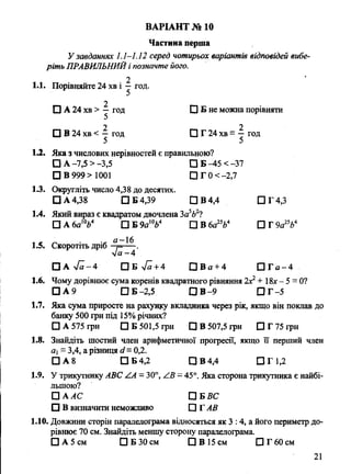 Частина перша
У завданнях 1.1-1.12 серед чотирьох варіантів відповідей вибе­
ріть ПРАВИЛЬНИЙі позначте його.
2
1.1. Порівняйте 24 хв і —год.
2
О А 24 хв > —год □ Б не можна порівняти
2 2
□ В 24 хв < -^ год □ Г 24 хв = —год
1.2. Яка з числових нерівностей є правильною?
□ А -7,5 >-3,5 □ Б -45 < -37
□ В 999 > 1001 □ Г 0 < -2,7
1.3. Округліть число 4,38 до десятих.
□ А 4,38 С]Б4,39 ПВ4,4 СІГ4,3
1.4. Який вираз є квадратом двочлена 3а5Ь2?
□ А 6а10Ь4 □ Б 9а1V □ В 6а25Ь4 □ Г 9а25Ь4
1.5. Скоротіть дріб °г=- ^ .
V« -4
□ А > /я-4 П Б л /а +4 П В а + 4 П Г а - 4
1.6. Чому дорівнює сума коренів квадратного рівняння 2д:2+ 18лг- 5 = 0?
□ А 9 □ Б -2,5 □ В-9 □ Г-5
1.7. Яка сума приросте на рахунку вкладника через рік, якщо він поклав до
банку 500 грн під 15%річних?
□ А 575 грн 0 5 501,5 грн □ В 507,5 грн ПГ75грн
1.8. Знайдіть шостий член арифметичної прогресії, якщо її перший член
а - 3,4, а різниця сі=0,2.
□ А 8 □ Б 4,2 □ В 4,4 □ Г 1,2
1.9. У трикутнику АВС /А = 30°, АВ - 45°. Яка сторона трикутника є найбі­
льшою?
П А АС □ ВВС
□ В визначити неможливо Р Г АВ
1.10. Довжини сторін паралелограма відносяться як 3 :4, а його периметр до­
рівнює 70 см. Знайдіть меншу сторону паралелограма.
□ А 5 см □ Б 30 см □ В 15 см □ Г 60 см
ВАРІАНТ № 10
21
 