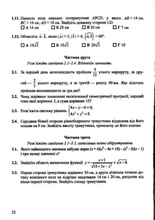 1.11. Навколо кола описано чотирикутник АВСИ, у якого А В - 14 см,
ВС= 16 см,АБ = 18 см. Знайдіть довжину сторони СО.
О А 14 см □ Б 28 см О В 20 см □ Г 7 см
1.12. Обчисліть а ■Ь, якщо |а | = 5, |Ь| = 4, |я; б| = 60°.
□ а ю4 Ї п б і о Т з □ В 20>/з П П О
Частина друга
Розе’яжіть завдання 2.1-2.4. Відповідь запишіть.
4
2.1. За перший день велосипедисти прокали — усього маршруту, за дру-
2
гий— у усього маршруту, а за третій — решту 90 км. Яку відстань
проїхали велосипедисти за тридні?
2.2. Чому дорівнює знаменник нескінченної геометричної прогресії, перший
член якої дорівнює 3, а сума дорівнює 15?
4 х - у - 6 =0,
4х2+у2—8.
2.3. Розв’яжіть систему рівнянь
2.4. Середина бічної сторони рівнобедреного трикутника віддалена від його
основи на 9 см. Знайдіть висоту трикутника, проведену до його основи.
Частина третя
Розв’яжіть завдання 3.1-3.3, записавши повне обгрунтування.
3.1. Якого найменшого значення набуває вираз (х+4Х*2-4х+16)-(х*~6)(х- 1)
і при якому значенніде?
3.2. Знайдіть область визначення функції у = і ■ ..~г+ 4х-4.
л/і8+3х—х
3.3. Перша сторона трикутника дорівнює ЗОсм, а друга ділиться точкою до­
тику вписаного кола на відрізки завдовжки 14 см і 20 см, рахуючи від
кінця першої сторони. Знайдіть площу трикутника.
22
 