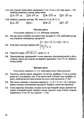 1.11. Дві сторони трикутника дорівнюють 3 см і 4 см, а кут між ними — 60°.
Знайдіть невідому сторону трикутника.
□ А л/37 см □ Б >/і9 см □ В л/і18 см □ Г л/ЇЗ см
1.12. Знайдіть довжину вектора АВ, якщо Л(-3; 4), В(-3; 1).
□ А л/бї □ Б 3 ПВл/5 П Т у/й
Частина друга
Розе ’яжіть завдання 2.1-2.4. Відповідь запишіть.
2.1. Які два числа потрібно поставити між числами 8 і 125, щоб вони усі ра­
зом утворили геометричну прогресію?
(д:-і)(х+3)-(л:+4)(х-4)>3,
2.2. Розв’яжіть систему нерівностей •{2х - 5
2.3. Спростіть вираз 16+8а+а2, якщо а >-4.
2.4. Перпендикуляр, проведений з точки перетину діагоналей ромба до його
сторони, ділить цю сторону на відрізки завдовжки 3 см і 27 см. Знайдіть
площу ромба.
Частина третя
Розв’яжіть завдання 3.1—3.3, записавши повне обгрунтування.
3.1. Теплохід, маючи власну швидкість 32 км/год, пройшов 17 км за течією
річки на 2 год швидше, ніж 75 км проти течії. Скільки часу потрібно ту­
ристу, який рухається цією річкою на плоті, щоб проплисти 17 км?
3.2. При якому значенні х значення виразів Зх - 2, 2х + 4 і Ах + 32 є послідо­
вними членами геометричної прогресії? Знайдіть члени цієї прогресії.
3.3. Точка перетину бісектрис гострих кутів при більшій основі трапеції на­
лежить її меншій основі. Знайдіть площу трапеції, якщо її бічні сторони
дорівнюють 15 см і 41 см, а висота — 9 см.
24
 