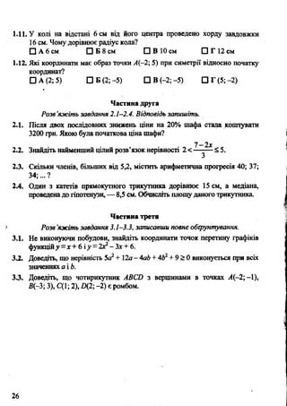 1.11. У колі на відстані 6 см від його центра проведено хорду завдовжки
16 см. Чому дорівнює радіус кола?
□ А 6 см П Б 8 см □ В 10 см □ Г 12 см
1.12. Які координати має образ точки А(-2; 5) при симетрії відносно початку
координат?
□ А (2; 5) □ Б (2; -5) DB(-2;-5) □ Г (5 ;-2 )
Частина друга
Розв’яжітгіьзавдання 2.1-2.4. Відповідь запишіть.
2.1. Після двох послідовних знижень ціни на 20% шафа стала коштувати
3200 грн. Якою була початкова ціна шафи?
7-2х
2.2. Знайдіть найменший цілий розв’язок нерівності 2 <—-— < 5.
2.3. Скільки членів, більших від 5,2, містить арифметична прогресія 40; 37;
34;... ?
2.4. Один з катетів прямокутного трикутника дорівнює 15 см, а медіана,
проведенадо гіпотенузи, — 8,5 см. Обчисліть площуданого трикутника.
Частина третя
Розв’яжіть завдання 3.1-3.3, записавши повне обґрунтування.
3.1. Не виконуючи побудови, знайдіть координати точок перетину графіків
функційу =х +6 іу = 2Х2- "Зх+ 6.
3.2. Доведіть, що нерівність 5а2+ 12а- АаЬ+4Ь2+ 9 > 0 виконується при всіх
значеннях а і Ь.
3.3. Доведіть, що чотирикутник ABCD з вершинами в точках А(-2; —1),
В(-3; 3), С(1; 2), D(2; -2) є ромбом.
26
 