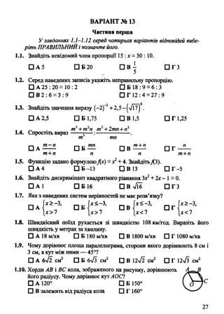 ВАРІАНТ № 13
Частина перша
У завданнях 1.1-1.12 серед чотирьох варіантів відповідей вибе­
ріть ПРАВИЛЬНИЙі позначте його.
1.1. Знайдіть невідомий член пропорції 15 :х = ЗО: 10.
□ А 5 □ Б 20 П В 7 П Г З
1.2. Серед наведених записів укажіть неправильну пропорцію.
□ А 25: 20 =10: 2 О Б 18:9 = 6 : 3 '
□ В2 : 6 = 3 : 9 □ Г і 2 : 4 = 27:9
13. Знайдіть значення виразу (-2 )2+ 2,5-|>/Ї7| .
□ А 2,5 □ Б 1,75 ЩВ1,5 □ Г 1,25
, . „ . т3+т2п т2+2тп+п2
1.4. Спростіть вираз г— :---------------- .
т тп
□ А □ Б — □ В П Г
т+п п п т+п
1А Функцію задано формулоюДг) =х2+ 4. ЗнайдітьДЗ).
П А 4 □ Б -13 СЗВ13 □ Г -5
1.6. Знайдіть дискримінант квадратного рівняння Зх2+ 2х - 1= 0.
□ А1 □ Б 16 П В ^ І б ■ П Г З
1.7. Яка з наведених систем нерівностей не маєрозв’язку?
і-і . [х>-3, ( х й -3, (х<-3, ґх 2 -З,
□ А { ’ О Б 4 „ П В „ □ Г < „
[х>7 |х> 7 [х<7 |х<7
1.8. Швидкісний поїзд рухається зі швидкістю 108 км/год. Виразіть його
швидкість у метрах за хвилину.
□ А 18 м/хв □ Б 180 м/хв □ В 1800 м/хв □ Г 1080 м/хв
1.9. Чому дорівнює площа паралелограма, сторони якого дорівнюють 8 см і
З см, а кут між ними — 45°?
□ А 6>/2 см2 □ Б бТз см2 □ В 12л/2 см2 □ Г 12>/з см2
1.10. Хорди АВ і ВС кола, зображеного на рисунку, дорівнюють Л —й
його радіусу. Чому дорівнює кут АОС1
□ А 120° С1Б 1500 ^ о
□ В залежить від радіуса кола □ Г 160°
27
 