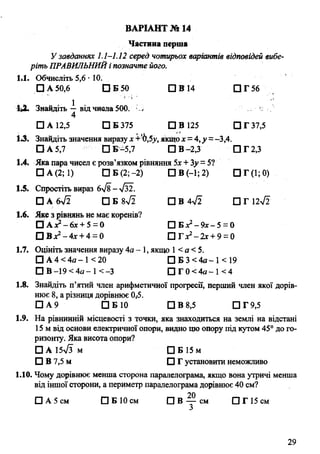 Частина перша
У завданнях 1.1-1.12 серед чотирьох варіантів відповідей вибе­
ріть ПРАВИЛЬНИЙі позначте його.
1*1. Обчисліть 5,6 • 10.
□ А 50,6 D B 50 D В 14 П Г 5 6
'U . Знайдіть —від числа 500. Li к
4
□ А 12,5 D B 375 О В 125 □ Г 37,5
1.3. Знайдіть значення виразух +‘Ь,5у, якщох= 4,у =-3,4.
D A 5,7 □ Б -5,7 DB-2,3 D T 2,3
1.4. Яка пара чисел є розв’язком рівняння 5х +3у =5?
□ А (2; 1) □ Б (2; -2) Ö В (—1; 2) □ Г (1;
1.5. Спростіть вираз 6>/8- Тз2.
□ А & Д □ Б 8V2 □ В 4>/2 О Г 12^2
1.6. Яке з рівнянь не має коренів?
□ A : ? - 6x + 5 = 0 О Б х 2-9 х - 5 = 0
Ü B x * -4 x +4 ~ 0 □Гдг2-2х + 9 = 0
1.7. Оцініть значення виразу 4а - 1, якщо 1< а <5.
Ö А 4 < 4я - 1< 20 □ Б 3 < 4 а - 1 < 1 9
О В -19< 4 а- 1<-3 □ Г 0 < 4 а - 1<4
1.8. Знайдіть п’ятий член арифметичної прогресії, перший член якої дорів­
нює 8, а різниця дорівнює ОД
□ А 9 D B 10 D B 8,5 □ Г 9,5
1.9. На рівнинній місцевості з точки, яка знаходиться на землі на відстані
15 м від основи електричної опори, видно цю опору під кутом 45° до го­
ризонту. Яка висота опори?
□ А 15-Уз м □ Б 15 м
□ В 7,5 м □ Г установити неможливо
1.10. Чому дорівнює менша сторона паралелограма, якщо вона утричі менша
від іншої сторони, а периметр паралелограма дорівнює 40 см?
20
0 А 5 с м Ö Б 10 см П В — см □ Г 15 см
З
ВАРІАНТ № 14
29
 