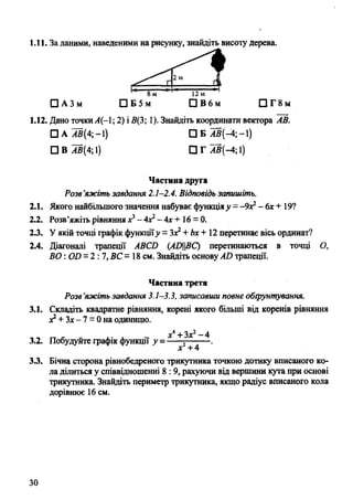 1.11. За даними, наведеними на рисунку, знайдіть висоту дерева.
1.12. Дано точкиА(-1; 2) і 5(3; 1). Знайдіть координати вектора АВ.
Розв’яжіть завдання 2.1-2.4. Відповідь запишіть.
2.1. Якого найбільшого значення набуває функціяу = -9Х2- 6х + 19?
2.2. Розв’яжіть рівняннях3—4с2-4х+ 16 = 0.
23. У якій точці графік функціїу = Зх2+ Ьх + 12 перетинає вісь ординат?
2.4. Діагоналі трапеції АВСИ (АОВС) перетинаються в точці О,
ВО:Ой = 2 : 7, ВС = 18 см. Знайдіть основуАИ трапеції.
Частина третя
Розв’яжіть завдання 3.1—3.3, записавши повне обгрунтування.
3.1. Складіть квадратне рівняння, корені якого більші від коренів рівняння
х2+ Зх- 7 = 0 на одиницю.
х4+ Зх2“ 4
3.2. Побудуйте графік функції у = -----5------- .
х +4
3.3. Бічна сторона рівнобедреного трикутника точкою дотику вписаного ко­
ла ділиться у співвідношенні 8 :9, рахуючи від вершини кута при основі
трикутника. Знайдіть периметр трикутника, якщо радіус вписаного кола
дорівнює 16 см.
□ А АВ(4; -1)
□ В ^В(4;1)
□ Б АВ(-4;-і)
□ Г АВ(-4; і)
Частина друга
30
 