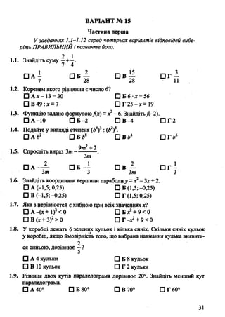 Частина перша
У завданнях 1.1-1.12 серед чотирьох варіантів відповідей вибе­
ріть ПРАВИЛЬНИЙі позначте його.
„ * „ - • 2 11.1. Знайдіть суму
□ А І П Б — П в — П Г —
7 28 28 11
1.2. Коренем якого рівняння є число 6?
□ А х-13 = 30 □ Б 6 •дг= 56
□ В 49 :х = 7 П Г 2 5 -х = 1 9
13. Функцію задано формулоюДх) = де2- 6. ЗнайдітьД-2).
□ А -10 □ Б -2 П В ^ І П Г 2
1.4. Подайте у вигляді степеня (А4)3: (Ь2)5.
□ А *2 О Б І 8 П в г >4 ОГЬ6
і « гл т 9т2+ 2
1.5. Спростіть вираз Зт----------- .
Зт
□ а - А п б - і П в А п г {
Зт 3 Зт З
1.6. Знайдіть координати вершини параболиу =х2-Зх +2.
□ А (-1,5; 0,25) □ Б (1,5;-0,25)
□ В (-1,5;-0,25) П Г (1,5; 0,25)
1.7. Яка з нерівностей є хибною при всіх значеннях х?
□ А -(х + 1)2< 0 О Б х2+ 9 < 0
О В (х + З)2> 0 □ Г -х2+ 9 < 0
1.8. У коробці лежать 6 зелених кульок і кілька синіх. Скільки синіх кульок
у коробці, якщо ймовірність того, що вибрана навмання кулька виявить-
2
ся синьою, дорівнює —?
□ А 4 кульки □ Б 8 кульок
□ В 10 кульок П Г 2 кульки
1.9. Різниця двох кутів паралелограма дорівнює 20°. Знайдіть менший кут
паралелограма.
□ А 40° □ Б 80° □ В 70° □ Г 60°
ВАРІАНТ № 15
31
 