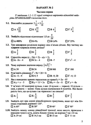 Частина перша
У завданнях 1.1-1.12 серед чотирьох варіантів відповідей вибе­
ріть ПРАВИЛЬНИЙі позначте його.
7 5
1.1. Виконайте додавання 2— +3—.
16 16
□ А 5-Е □ Б 5— П В 6- □ Г 5—
32 16 - 4 4
9
1.2. Знайдіть відсоткове відношення 1,8 до — .
□ А 400% □ Б 4% □ В 0,4% Р Г 25%
1.3. Три мандарини розділили порівну між п’ятьма дітьми. Яку частину ма­
ндарини одержала кожна дитина?
□ А - С ] Б - П В - П Г -
' 3 2 2 5
1.4. Спростіть вираз (х - 2)(х + 2) - х(х + 3).
□ А -Зх - 4 □ Б З х - 4 □ В-7 П Г х2- 4
1.5. Чому дорівнює значення виразу (бл/?) ?
□ А 30 □ Б 36 □ В 900 □ Г 180
1.6. Розв’яжіть рівняння х2- 9х + 20 = 0.
□ А -5 М □ Б 4; 5 П В -9;20 П Г-4;13
1.7. Яка з наведених прямих паралельна до прямоїу = Зх - 8?
□ А>»= х -5 □Бд'=13 + 3дс □ Ву = -Зх - 8 О Г у = - 8х
1.8. У зв’язці є 42 повітряні кульки, з них 14 кульок — червоні, 16 кульок —
сині, а решта— зелені. Одна кулька відчепилася й полетіла. Яка ймові­
рність того, що ця кулька є не червоною і не синьою?
□ А - □ Б — П В - П Г -
3 21 7 7
1.9. Знайдіть кут при основі рівнобедреного трикутника, якщо кут між біч­
ними сторонами дорівнює 120°.
□ А 60° □ Б 30° □ В 40° □ Г 90°
1.10. Знайдіть меншу основу рівнобічної трапеції, якщо висота, проведена з
вершини тупого кута, ділить більшу основу на відрізки 7 см і 22 см.
□ А 29 см □ Б 14,5 см □ В 15 см О Г И с м
ВАРІАНТ № 2
5
 