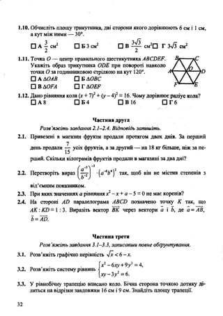 1.10. Обчисліть площу трикутника, дві сторони якого дорівнюють 6 CM і 1CM,
а кут між ними — 30°.
□ А - с м 2 □ Б 3 см2 □ В см2П Г 3>/3 см2
2 2
1.11. Точка О— центр правильного шестикутника ABCDEF.
Укажіть образ трикутника ODE при повороті навколо
точки О за годинниковою стрілкою на кут 120°.
□ А ДОАВ □ Б ДОВС
□ В ДOFА □ Г AOEF
1.12. Дано рівняння кола (х + 7)2+ (у - 4)2= 16. Чомудорівнюєрадіус кола?
□ А 8 □ Б4 СІВ 16 О Г 6
Частина друга
Розв’яжіть завдання 2.1-2.4. Відповідь запишіть.
2.1. Привезені в магазин фрукти продали протягом двох днів. За перший
7
день продали — усіх фруктів, а за другий — на 18 кг більше, ніж за пе­
рший. Скільки кілограмів фруктів продали в магазині за два дні?
2.2. Перетворіть вираз '(а_6^4)2 так>Щоб він не містив степенів з
від’ємним показником.
2.3. При яких значеннях а рівняння х?~х + а - 5 = 0 не має коренів?
2.4. На стороні АО паралелограма АВСВ позначено точку К так, що
АК :КО= 1 :3. Виразіть вектор ВК через вектори а і Ь, де а =АВ,
Ь=АО.
Частина третя
Розв’яжіть завдання 3.1-3.3, записавши повне обґрунтування.
3.1. Розв’яжіть графічно нерівність 4х< 6-х.
п , . . х2-6ху +9уг = 4,
3.2. Розв Я Ж ІТ Ь систему рівнянь І з 2 ^
3.3. У рівнобічну трапецію вписано коло. Бічна сторона точкою дотику ді­
литься на відрізки завдовжки 16 см і 9 см. Знайдіть площу трапеції.
32
 