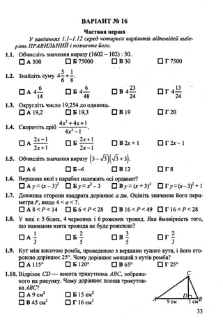 Частина перша
У завданнях 1.1-1.12 серед чотирьох варіантів відповідей вибе­
ріть ПРАВИЛЬНИЙі позначте його.
1.1. Обчисліть значення виразу (1602 - 102): 50.
□ А 300 □ Б 75000 П В 30 СЗГ7500
1.2. Знайдіть суму 4^-+-і.
' 6 8
□ А 4— П Б 4 — П В 4 — П Г 4 —
14 48 24 24
1.3. Округліть число 19,254 до одиниць.
□ А 19,2 □ Б 19,3 □ В 19 П Г 2 0
4х2+ 4х +1
1.4. Скоротіть дріб г .
4х -1
□ А ^ і - С ІБ -^ і!- П В 2х+1 □ Г 2 х - 1
2лг+ 1 2х-1
1.5. Обчисліть значення виразу |з->/з||-7з +з).
□ А 6 □ Б -6 □ В 12 □ Г 8
1.6. Вершина якої з парабол належить осі ординат?
□ А у =(х-3)2 □ Б у =х1- 3 О Ву =(х +3)2 ПГ>-=(х-3)2+ 1
1.7. Довжина сторони квадрата дорівнює а дм. Оцініть значення його пери­
метраР, якщо 4 < а <7.
□ А 8 < Р < 14 □ Б 6 < Р < 28 □ В 16<Р<49 □ Г 1 6 < Р < 2 8
1.8. У вазі є 5 білих, 4 червоних і 6 рожевих троянд. Яка ймовірність того,
що навмання взята троянда не буде рожевою?
□ А - □ Б — П В - П Г -
3 5 5 3
1.9. Кут між висотою ромба, проведеною з вершини тупого кута, і його сто­
роною дорівнює 25°. Чому дорівнює менший з кутів ромба?
□ А 115° ЩБ120° □ В 65° □ Г 25°
1.10. Відрізок СО — висота трикутника АВС, зображе­
ного на рисунку. Чому дорівнює площа трикутни­
каАВС?
□ А 9 см2 □ Б 15 см2
□ В 45 см2 □ Г 16 см2
ВАРІАНТ № 16
 