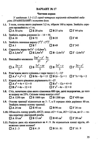 Частина перша
У завданнях 1.1-1.12 серед чотирьох варіантів відповідей вибе­
ріть ПРАВИЛЬНИЙі позначте його.
1.1. З поля, площа якого дорівнює 3,2 га, зібрали 160 ц зерна. Знайдіть сере­
дню врожайність з 1га.
□ А 50 ц/га □ Б 20 ц/ra О В 25 ц/га □ Г 64 ц/га
1.2. Знайдіть корінь рівняння 2х - 14= 56.
□ А 18 □ Б 72 □ В 35 □ Г 40
1.3. Знайдіть значення виразу (75)4: (72)9.
О А 1 □ Б 7 □ В 49 □ Г 343
1.4. Спростіть вираз 4wiV •(-0,6ти3).
□ А 2,4mV П Б2.4m V □ В -2,4wV □ Г -2,4т6«4
, Є П <■ 2хуг- у г 9х
1.5. Виконайте множення —-— г.
27 у2
□ А Ü Z Z а в
3 3 З з
1.6. Розв’язком якого з рівнянь є пара чисел (-1; -1)?
Ü A x ? + f =2 □ Б 0cc-0>»= 15 □ В2г- 5>>= 1 □Г7дг + 0>’= 2
1.7. Корені якого рівняння дорівнюють 6 і -2?
□ A ^ + 4x+12 = 0 □ Бх2- 12х+ 4 = 0
□ Вх2+ 4х-12 = 0 □ Г Xі - 4 х - 12= 0
1.8. Стіл, початкова ціна якого становила 800 грн, двічі подорожчав, до того
ж щоразу на 25%. Скільки тепер коштує стіл?
□ А 1250 грн □ Б 1000 грн □ В 1200 грн D T 450 грн
1.9. Основи трапеції відносяться як 3 : 7, а її середня лінія дорівнює 80 см.
Знайдіть меншу основу трапеції.
О А 24 см О Б 48 см □ В 96 см □ Г 36 см
1.10. Обчисліть площу ромбаABCD, якщо АО = 4 см, ВО = 2,5 см, де О— то­
чка перетину діагоналей ромба.
О А 10 см2 О Б 13 см2 □ В 40 см2 О Г 20 см2
1.11. Радіуси двох кіл відносяться як 4 : 9. Як відносяться площі кругів, об­
межених цими колами?
□ А 2 :3 [ 1 6 4 : 9 П В 16:81 □ Г 16 : 9
ВАРІАНТ № 17
35
 