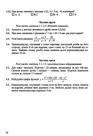 1.12. При якому значенні х вектори а (2; 1) і Ь(х; -4) колінеарні?
□ А -2 □ Б2 □ В-8 П Г 8
Частина друга
Розв’яжіть завдання 2.1-2.4. Відповідь запишіть.
2.1. Запишіть у вигляді звичайного дробу число 0,3(26).
2.2. При яких значеннях Ьрівняннях1+ Ьх + 49 = 0має два різні корені?
х дг+3 18
2.3. Розв яжіть рівняння +------ = —;----.
х+3 х -З х -9
2.4. Перпендикуляр, опущений з точки перетину діагоналей ромба на його
сторону, ділить її на два відрізки, один з яких на 15 см більший від ін­
шого. Знайдіть площу ромба, якщо довжина цього перпендикуляра до­
рівнює 10см.
Частина третя
Розв’яжіть завдання 3.1—3.3, записавши повне обгрунтування.
3.1. Для класузакупили 30 ручок і 25олівців, заплативши за все 140 грн.
Скільки коштує ручка і скільки— олівець, якщо 10ручок коштують
стільки ж, скільки 15 олівців?
- „ „ г- „ ,. , ... л:2+10х+ 25 2х—х2
3.2. Побудуйте графік функції у =---------------------------.
х+5 х
3.3. Перпендикуляр, опущений з точки кола на його діаметр, ділить діаметр
на відрізки, різниця яких дорівнює 5 см. Знайдіть радіус кола, якщо до­
вжина перпендикуляра дорівнює 6 см.
36
 
