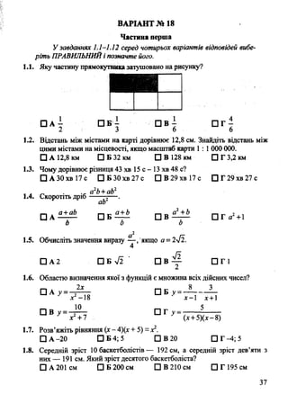 Частина перша
У завданнях 1.1-1.12 серед чотирьох варіантів відповідей вибе­
ріть ПРАВИЛЬНИЙі позначте його.
1.1. Яку частину прямокутниказатушовано на рисунку?
ВАРІАНТ № 18
□ А - П Б - П В - П Г -
2 3 6 6
1.2. Відстань між містами на карті дорівнює 12,8 см. Знайдіть відстань між
цими містами на місцевості, якщо масштаб карти 1 : 1000 000.
□ А 12,8 км □ Б 32 км □ В 128 км □ Г 3,2 км
1.3. Чому дорівнює різниця 43 хв 15 с - 13 хв 48 с?
□ А 30хв 17 с □ Б 30хв 27 с ПВ29хв17с □ Г29хв27с
, , „ . a2b+ab2
1.4. Скоротіть дріб---- -j— .
ab
□ A a+ab П б £ ± £ q в П Т а 2+1
Ь Ь о
а2
1.5. Обчисліть значення виразу — /якщо а = 2л/2.
4
□ А 2 □ Б уі2 П В 2 П Г 1
1.6. Областю визначення якої з функцій є множина всіх дійсних чисел?
п 4 2х П г 8 З
□ А ^ = — — □ Б -
х -18 х -  х +1
□ В у = ^ - П Г у =- 5
х +7 (х+ 5)(х-8)
1.7. Розв’яжіть рівняння (х - 4)(х + 5) ~х2.
□ А-20 □ Б 4; 5 ЩВ20 П Г ^ ; 5
1.8. Середній зріст 10 баскетболістів— 192 см, а середній зріст дев’яти з
них — 191 см. Який зріст десятого баскетболіста?
□ А 201 см □ Б 200 см □ В 210 см □ Г 195 см
37
 