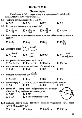 Частина перша
У завданнях 1.1-1.12 серед чотирьох варіантів відповідей вибе­
ріть ПРАВИЛЬНИЙі позначте його.
1.1. Знайдіть корінь рівняння Ах- 14 = 26.
□ А 10 □ Б40 □ В4 П Г З
1.2. Яку частину хвилини становлять 23 с?
□ А — хв □ Б хв □ В — хв □ Г 2,3 хв
23 100 60
1.3. Яке з даних чисел не можна записати у вигляді скінченного десяткового
дробу?
□ А — □ Б - П В - П Г —
15 7 8 250
, . „ 2а+7 За-15
1.4. Спростіть вираз +-----—.
а —А А—а
□ А ^ ^ О В 5,5 П Г 5Л" 8
ВАРІАНТ № 19
а - 4 а -4 ’ (а-4)(4-а)
1.5. Яка рівність істинна, якщо а <Ьі с < 0?
□ А а < 4 + е П Б а + с < 4 П В ас>Ь ГЗГа> Ь с
1.6. Яке з чисел є розв’язком нерівності х2+ Ах- 12 < 0?
□ А -8 □ Б -4 П В З П Г 8
х2+ їх
1.7. Знайдіть нулі функції у = ---------.
х
□ А -7,0 □ Б-7 ПВО □ Г 7
1.8. Дано вибірку 1,2, 3,4, 5,7, 7, 8, 9. Знайдіть медіану цієї вибірки.
□ А 2 □ Б4 □ В7 □ Г5
1.9. Точка О — центр кола, зображеного на рисунку,
/А = 30°. Чому дорівнює величина кута Ю Л
□ А 60° □ Б 45°
□ В 90° □ Г не можна встановити
1.10. Знайдіть радіус кола, описаного навколо трикутника АВС, якщо
АВ= 8л/з см, АС =60°.
□ Абсм □ Б 8 см ЩВ 8л/з см □ Г 16 см
39
 