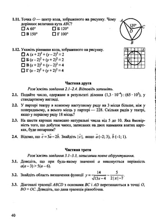 1.11. Точка О — центр кола, зображеного на рисунку. Чому
дорівнює величина кутаАВС1
□ А 60° О Б 120°
□ В 150° □ Г 100°
В
1.12. Укажіть рівняння кола, зображеного на рисунку.
□ А (х+ 2)2+ (у- 2)2= 2
□ Б (х- 2)2+ (у + 2)2= 2
□ В (х+ 2)2+ (у- 2)2= 4
□ Г (х- 2)2+ (у + 2)2= 4
Частина друга
Розв’яжіть завдання 2.1-2.4. Відповідь запишіть.
2.1. Подайте число, одержане в результаті ділення (1,3 • 10^*) : (65 • 102), у
стандартному вигляді.
2.2. У партері театру в кожному наступному ряду на 3 місця більше, ніж у
попередньому, а всього місць у партері — 228. Скільки рядів у театрі,
якщо у першому ряду 18 місць?
2.3. На шести картках написано натуральні числа від 5 до 10. Яка ймовір­
ність того, що добуток чисел, записаних на двох навмання взятих карт­
ках, буде непарним?
2.4. Відомо, що с —За—2Ь. Знайдіть |с |, якщо а (-2; 3), Ь(-1; 1).
Частина третя
Розв'яжіть завдання 3.1-3.3, записавши повне обгрунтування.
3.1. Доведіть, що при будь-якому значенні а виконується нерівність
а(а - 3) > 5(а - 6).
14 5
3.2. Знайдіть область визначення функції у ■
л/і Зх - 4 2 1х І—7
3.3. Діагоналі трапеції АВСО з основами ВС і АО перетинаються в точці О,
ВО =ОС. Доведіть, що дана трапеція рівнобічна.
40
 