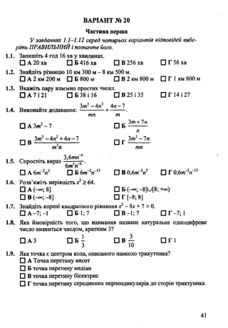 Частина перша
Узавданнях 1.1-1.12 серед чотирьох варіантів відповідей вибе­
ріть ПРАВИЛЬНИЙ і позначте його.
1.1. Запишіть 4 год 16 хв у хвилинах.
□ А20хв ПБ416ХВ ПВ256хв П Г56хв
1.2. Знайдіть різницю 10 км 300 м - 8 км 500 м.
□ А 2 км 200 м □ Б 800 м □ В 2 км 800 м □ Г 1км 800 м
1.3. Вкажіть пару взаємно простих чисел.
□ А 7 і 21 □ Б 38 і 16 □ В 25 і 35 ПГ14І27
* ті - Зт2-Ап2 4и-7
1.4. Виконайте додавання:-------------1------
тп т
□ А Зт2- 7 □
□ в fo ’. - 44 ± 4".zZ □
т п
1.5. Спростіть вираз
6т п
□ А 6т~2п3 □ Б 6»Г2и~13 □
1.6. Розв’яжіть нерівність х1>64.
□ А (-°°; 8] □
□ В (-» ;-8] □
1.7. Знайдіть корені квадратного рівняння х2- 8х + 7 = 0.
□ А -7; -1 □ Б 1; 7 П В -1 ;7 П Г -7;1
1.8. Яка ймовірність того, що навмання назване натуральне одноцифрове
число виявиться числом, кратним З?
□ АЗ □ Б ^ D B ^ D r i
1.9. Яка точка є центром кола, описаного навколо трикутника?
□ А Точка перетину висот
□ Б точка перетину медіан
□ В точка перетину бісектрис
□ Г точка перетину серединних перпендикулярів до сторін трикіуника
ВАРІАНТ № 20
Зт+Іп
Б ---------
п
Зт2—1п
тп
В 0,6m V □ Г 0fim2n n
Б (-«>; - 8]и[8; +оо)
Г [-8; 8]
41
 