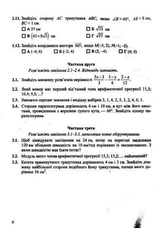 1.11. Знайдіть сторону АС трикутника АВС, якщо / 3 =60°, А В - 8 см,
ВС = 1см.
О А 57 см СЗ Б у/іЗ см
□ В (б5+8>Уз) см □ Гл/57 см
1.12. Знайдіть координати вектора МИ, якщо М(-3; 2), -2).
□ А (-4; 0) □ Б (-2; 4) □ В (2; -4) □ Г (4; 0)
Частина друга
Розв'яжіть завдання 2.1-2.4. Відповідь запишіть.
„ „ „ „ . , . . 5л:—3 3 -х 2 - х
2.1. Знайдіть множину розв язюв нерівності— -------
2.2. Який номер має перший від’ємний член арифметичної прогресії 11,3;
10,4; 9,5;...?
2.3. Визначте середнє значення і медіану вибірки 3, 1,4, 2,5, 3,2,4,6,1.
2.4. Сторони паралелограма дорівнюють 6 см і 10 см, .а кут між його висо­
тами, проведеними з вершини тупого кута, — 60°. Знайдіть площу па­
ралелограма.
Частина третя
Розв’яжіть завдання 3.1-3.3, записавши повне обґрунтування.
3.1. Щоб ліквідувати запізнення на 24 хв, потяг на перегоні завдовжки
120 км збільшив швидкість на 10 км/год порівняно із запланованою. З
якою швидкістю мав їхати потяг?
3.2. Модуль якого члена арифметичноїпрогресії 15,3; 13,2;... найменший?
3.3. Катети прямокутного трикутника дорівнюють 4 см і 3 см. Знайдіть дов­
жину найбільшої сторони подібного йому трикутника, площа якого до­
рівнює 54 см2.
6
 